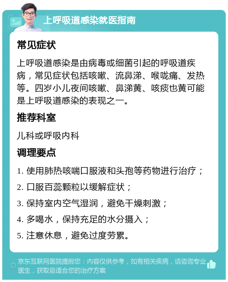 上呼吸道感染就医指南 常见症状 上呼吸道感染是由病毒或细菌引起的呼吸道疾病，常见症状包括咳嗽、流鼻涕、喉咙痛、发热等。四岁小儿夜间咳嗽、鼻涕黄、咳痰也黄可能是上呼吸道感染的表现之一。 推荐科室 儿科或呼吸内科 调理要点 1. 使用肺热咳喘口服液和头孢等药物进行治疗； 2. 口服百蕊颗粒以缓解症状； 3. 保持室内空气湿润，避免干燥刺激； 4. 多喝水，保持充足的水分摄入； 5. 注意休息，避免过度劳累。