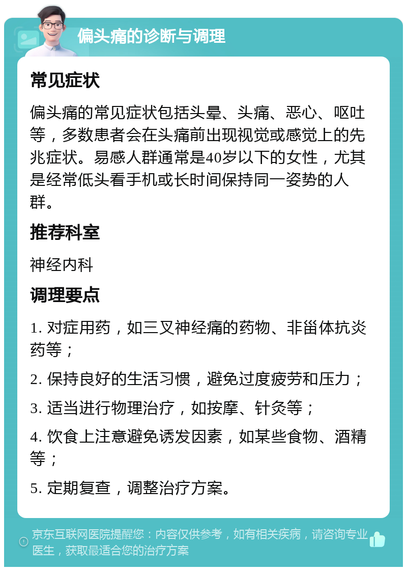 偏头痛的诊断与调理 常见症状 偏头痛的常见症状包括头晕、头痛、恶心、呕吐等，多数患者会在头痛前出现视觉或感觉上的先兆症状。易感人群通常是40岁以下的女性，尤其是经常低头看手机或长时间保持同一姿势的人群。 推荐科室 神经内科 调理要点 1. 对症用药，如三叉神经痛的药物、非甾体抗炎药等； 2. 保持良好的生活习惯，避免过度疲劳和压力； 3. 适当进行物理治疗，如按摩、针灸等； 4. 饮食上注意避免诱发因素，如某些食物、酒精等； 5. 定期复查，调整治疗方案。