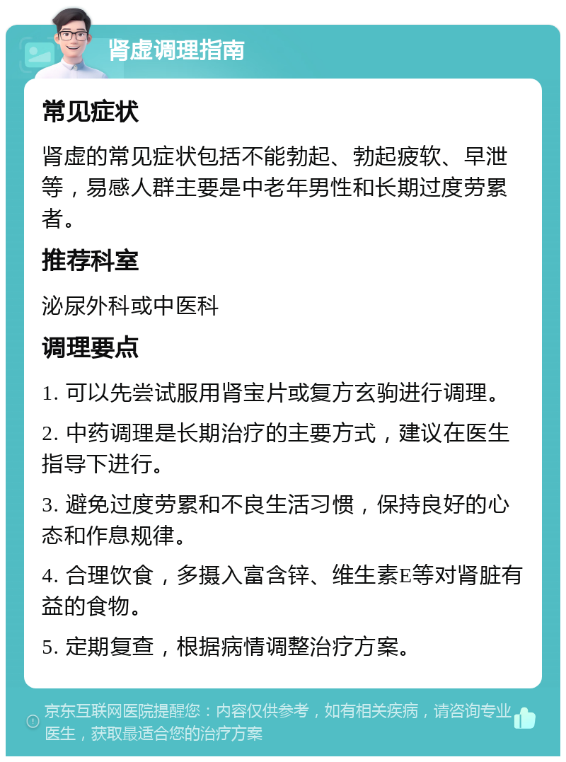 肾虚调理指南 常见症状 肾虚的常见症状包括不能勃起、勃起疲软、早泄等，易感人群主要是中老年男性和长期过度劳累者。 推荐科室 泌尿外科或中医科 调理要点 1. 可以先尝试服用肾宝片或复方玄驹进行调理。 2. 中药调理是长期治疗的主要方式，建议在医生指导下进行。 3. 避免过度劳累和不良生活习惯，保持良好的心态和作息规律。 4. 合理饮食，多摄入富含锌、维生素E等对肾脏有益的食物。 5. 定期复查，根据病情调整治疗方案。