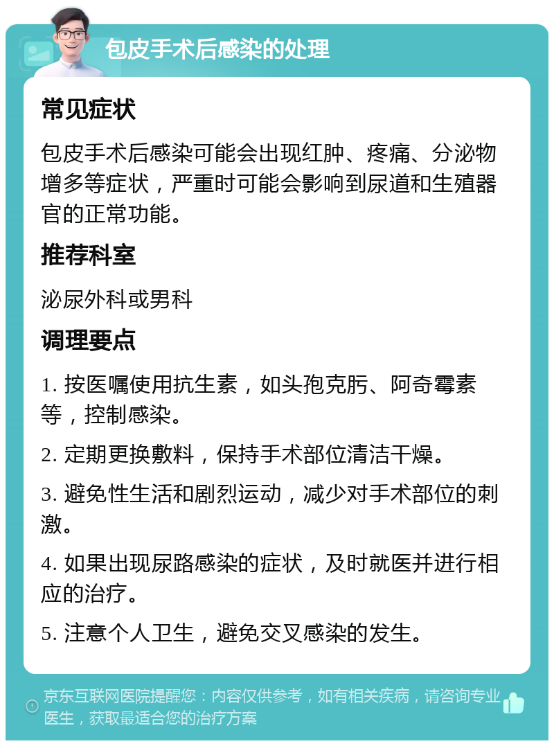 包皮手术后感染的处理 常见症状 包皮手术后感染可能会出现红肿、疼痛、分泌物增多等症状，严重时可能会影响到尿道和生殖器官的正常功能。 推荐科室 泌尿外科或男科 调理要点 1. 按医嘱使用抗生素，如头孢克肟、阿奇霉素等，控制感染。 2. 定期更换敷料，保持手术部位清洁干燥。 3. 避免性生活和剧烈运动，减少对手术部位的刺激。 4. 如果出现尿路感染的症状，及时就医并进行相应的治疗。 5. 注意个人卫生，避免交叉感染的发生。