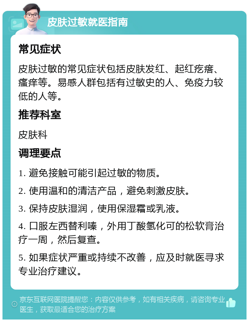 皮肤过敏就医指南 常见症状 皮肤过敏的常见症状包括皮肤发红、起红疙瘩、瘙痒等。易感人群包括有过敏史的人、免疫力较低的人等。 推荐科室 皮肤科 调理要点 1. 避免接触可能引起过敏的物质。 2. 使用温和的清洁产品，避免刺激皮肤。 3. 保持皮肤湿润，使用保湿霜或乳液。 4. 口服左西替利嗪，外用丁酸氢化可的松软膏治疗一周，然后复查。 5. 如果症状严重或持续不改善，应及时就医寻求专业治疗建议。