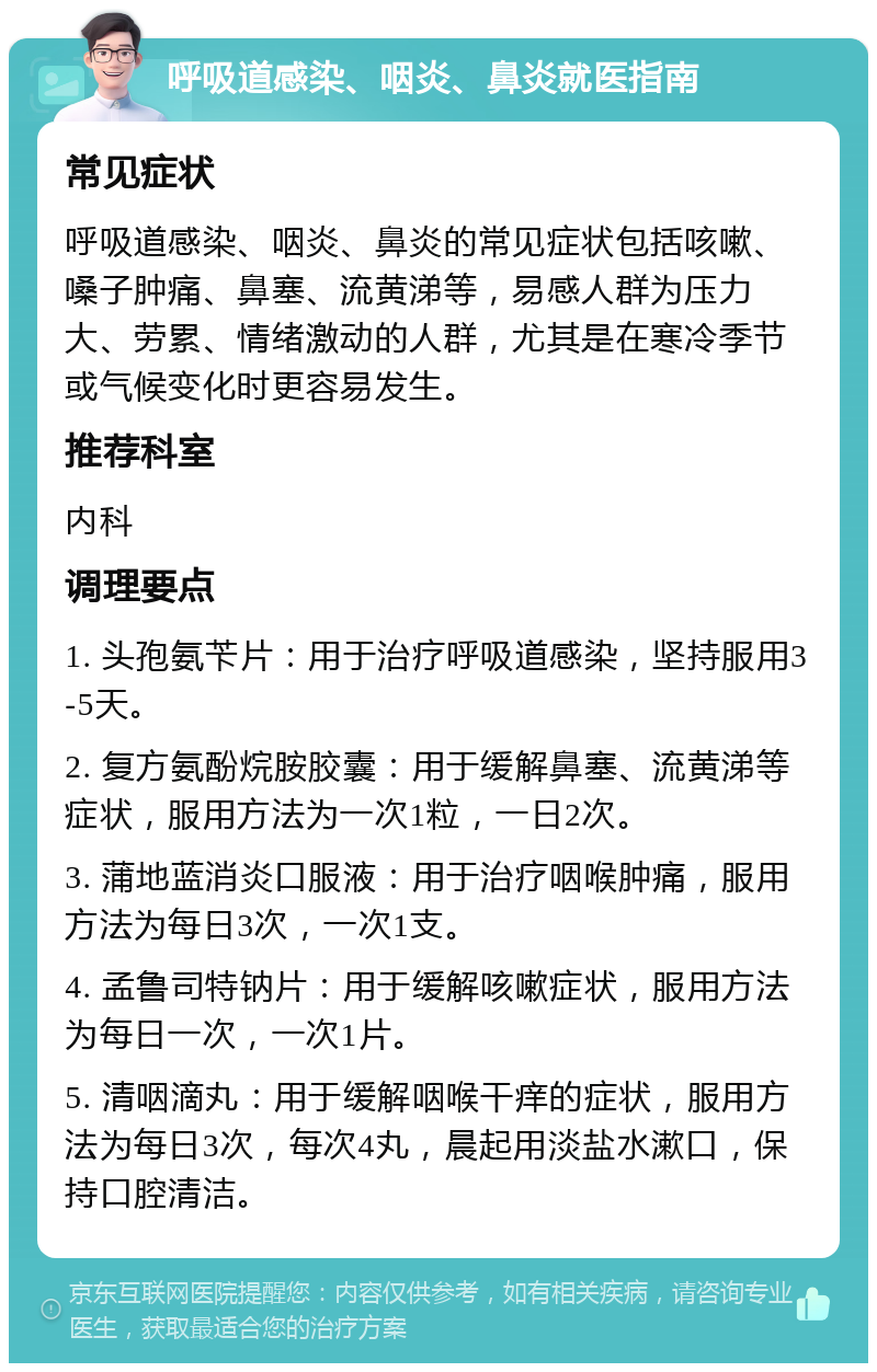 呼吸道感染、咽炎、鼻炎就医指南 常见症状 呼吸道感染、咽炎、鼻炎的常见症状包括咳嗽、嗓子肿痛、鼻塞、流黄涕等，易感人群为压力大、劳累、情绪激动的人群，尤其是在寒冷季节或气候变化时更容易发生。 推荐科室 内科 调理要点 1. 头孢氨苄片：用于治疗呼吸道感染，坚持服用3-5天。 2. 复方氨酚烷胺胶囊：用于缓解鼻塞、流黄涕等症状，服用方法为一次1粒，一日2次。 3. 蒲地蓝消炎口服液：用于治疗咽喉肿痛，服用方法为每日3次，一次1支。 4. 孟鲁司特钠片：用于缓解咳嗽症状，服用方法为每日一次，一次1片。 5. 清咽滴丸：用于缓解咽喉干痒的症状，服用方法为每日3次，每次4丸，晨起用淡盐水漱口，保持口腔清洁。