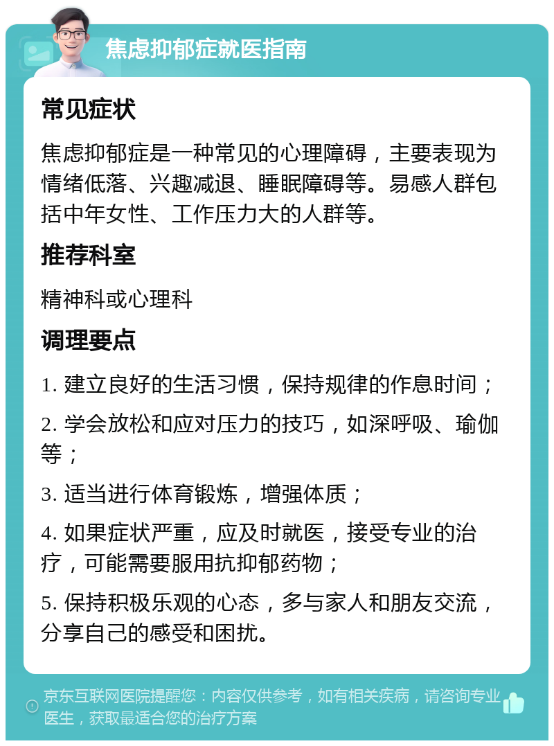 焦虑抑郁症就医指南 常见症状 焦虑抑郁症是一种常见的心理障碍，主要表现为情绪低落、兴趣减退、睡眠障碍等。易感人群包括中年女性、工作压力大的人群等。 推荐科室 精神科或心理科 调理要点 1. 建立良好的生活习惯，保持规律的作息时间； 2. 学会放松和应对压力的技巧，如深呼吸、瑜伽等； 3. 适当进行体育锻炼，增强体质； 4. 如果症状严重，应及时就医，接受专业的治疗，可能需要服用抗抑郁药物； 5. 保持积极乐观的心态，多与家人和朋友交流，分享自己的感受和困扰。