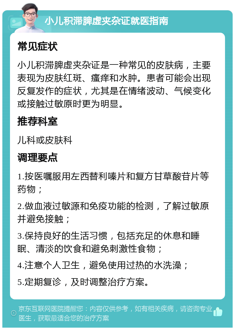 小儿积滞脾虚夹杂证就医指南 常见症状 小儿积滞脾虚夹杂证是一种常见的皮肤病，主要表现为皮肤红斑、瘙痒和水肿。患者可能会出现反复发作的症状，尤其是在情绪波动、气候变化或接触过敏原时更为明显。 推荐科室 儿科或皮肤科 调理要点 1.按医嘱服用左西替利嗪片和复方甘草酸苷片等药物； 2.做血液过敏源和免疫功能的检测，了解过敏原并避免接触； 3.保持良好的生活习惯，包括充足的休息和睡眠、清淡的饮食和避免刺激性食物； 4.注意个人卫生，避免使用过热的水洗澡； 5.定期复诊，及时调整治疗方案。