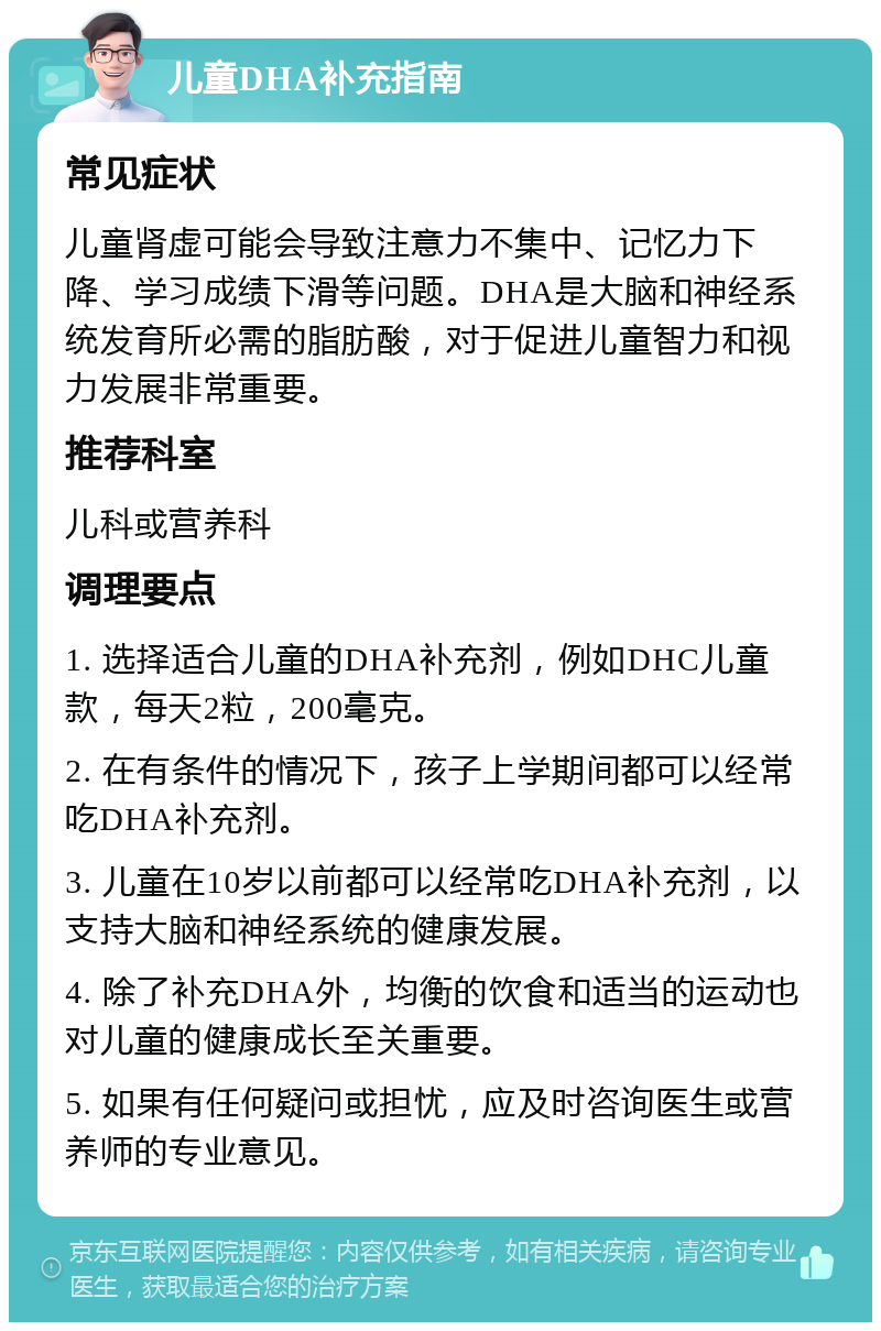 儿童DHA补充指南 常见症状 儿童肾虚可能会导致注意力不集中、记忆力下降、学习成绩下滑等问题。DHA是大脑和神经系统发育所必需的脂肪酸，对于促进儿童智力和视力发展非常重要。 推荐科室 儿科或营养科 调理要点 1. 选择适合儿童的DHA补充剂，例如DHC儿童款，每天2粒，200毫克。 2. 在有条件的情况下，孩子上学期间都可以经常吃DHA补充剂。 3. 儿童在10岁以前都可以经常吃DHA补充剂，以支持大脑和神经系统的健康发展。 4. 除了补充DHA外，均衡的饮食和适当的运动也对儿童的健康成长至关重要。 5. 如果有任何疑问或担忧，应及时咨询医生或营养师的专业意见。