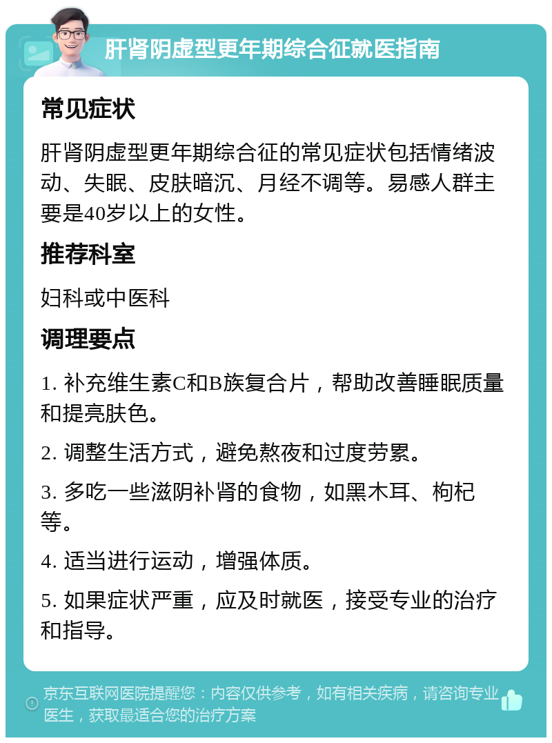 肝肾阴虚型更年期综合征就医指南 常见症状 肝肾阴虚型更年期综合征的常见症状包括情绪波动、失眠、皮肤暗沉、月经不调等。易感人群主要是40岁以上的女性。 推荐科室 妇科或中医科 调理要点 1. 补充维生素C和B族复合片，帮助改善睡眠质量和提亮肤色。 2. 调整生活方式，避免熬夜和过度劳累。 3. 多吃一些滋阴补肾的食物，如黑木耳、枸杞等。 4. 适当进行运动，增强体质。 5. 如果症状严重，应及时就医，接受专业的治疗和指导。