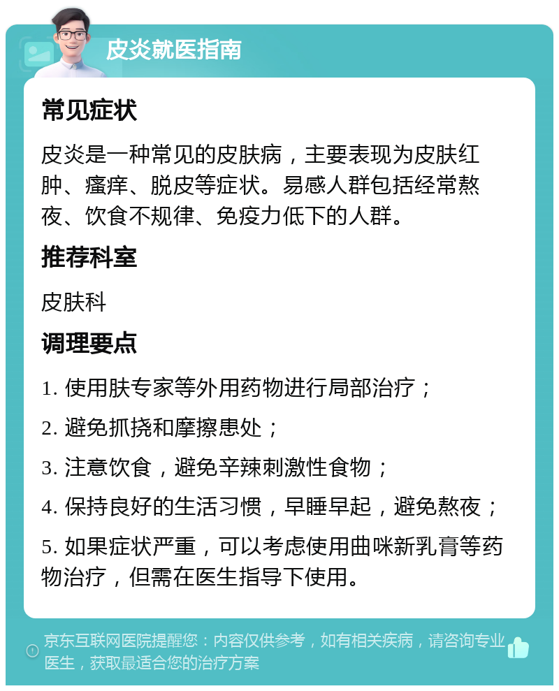 皮炎就医指南 常见症状 皮炎是一种常见的皮肤病，主要表现为皮肤红肿、瘙痒、脱皮等症状。易感人群包括经常熬夜、饮食不规律、免疫力低下的人群。 推荐科室 皮肤科 调理要点 1. 使用肤专家等外用药物进行局部治疗； 2. 避免抓挠和摩擦患处； 3. 注意饮食，避免辛辣刺激性食物； 4. 保持良好的生活习惯，早睡早起，避免熬夜； 5. 如果症状严重，可以考虑使用曲咪新乳膏等药物治疗，但需在医生指导下使用。