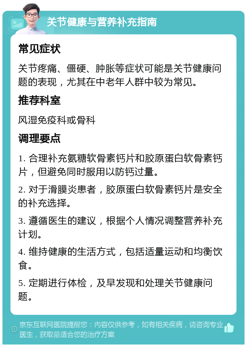 关节健康与营养补充指南 常见症状 关节疼痛、僵硬、肿胀等症状可能是关节健康问题的表现，尤其在中老年人群中较为常见。 推荐科室 风湿免疫科或骨科 调理要点 1. 合理补充氨糖软骨素钙片和胶原蛋白软骨素钙片，但避免同时服用以防钙过量。 2. 对于滑膜炎患者，胶原蛋白软骨素钙片是安全的补充选择。 3. 遵循医生的建议，根据个人情况调整营养补充计划。 4. 维持健康的生活方式，包括适量运动和均衡饮食。 5. 定期进行体检，及早发现和处理关节健康问题。