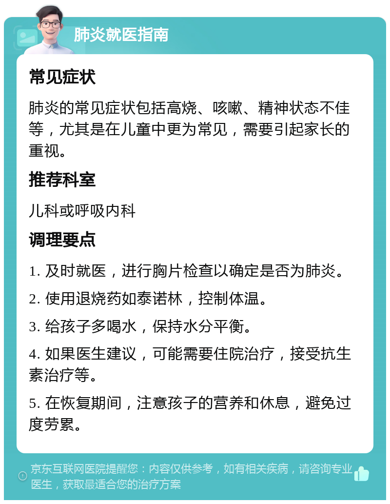 肺炎就医指南 常见症状 肺炎的常见症状包括高烧、咳嗽、精神状态不佳等，尤其是在儿童中更为常见，需要引起家长的重视。 推荐科室 儿科或呼吸内科 调理要点 1. 及时就医，进行胸片检查以确定是否为肺炎。 2. 使用退烧药如泰诺林，控制体温。 3. 给孩子多喝水，保持水分平衡。 4. 如果医生建议，可能需要住院治疗，接受抗生素治疗等。 5. 在恢复期间，注意孩子的营养和休息，避免过度劳累。