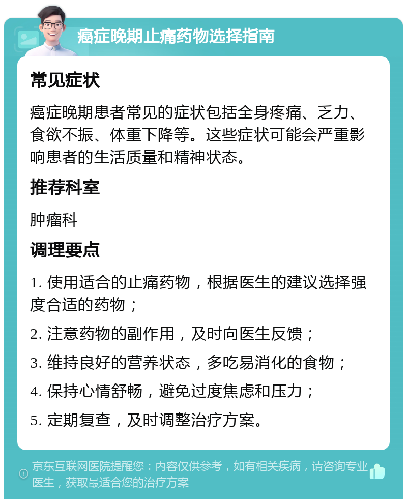 癌症晚期止痛药物选择指南 常见症状 癌症晚期患者常见的症状包括全身疼痛、乏力、食欲不振、体重下降等。这些症状可能会严重影响患者的生活质量和精神状态。 推荐科室 肿瘤科 调理要点 1. 使用适合的止痛药物，根据医生的建议选择强度合适的药物； 2. 注意药物的副作用，及时向医生反馈； 3. 维持良好的营养状态，多吃易消化的食物； 4. 保持心情舒畅，避免过度焦虑和压力； 5. 定期复查，及时调整治疗方案。