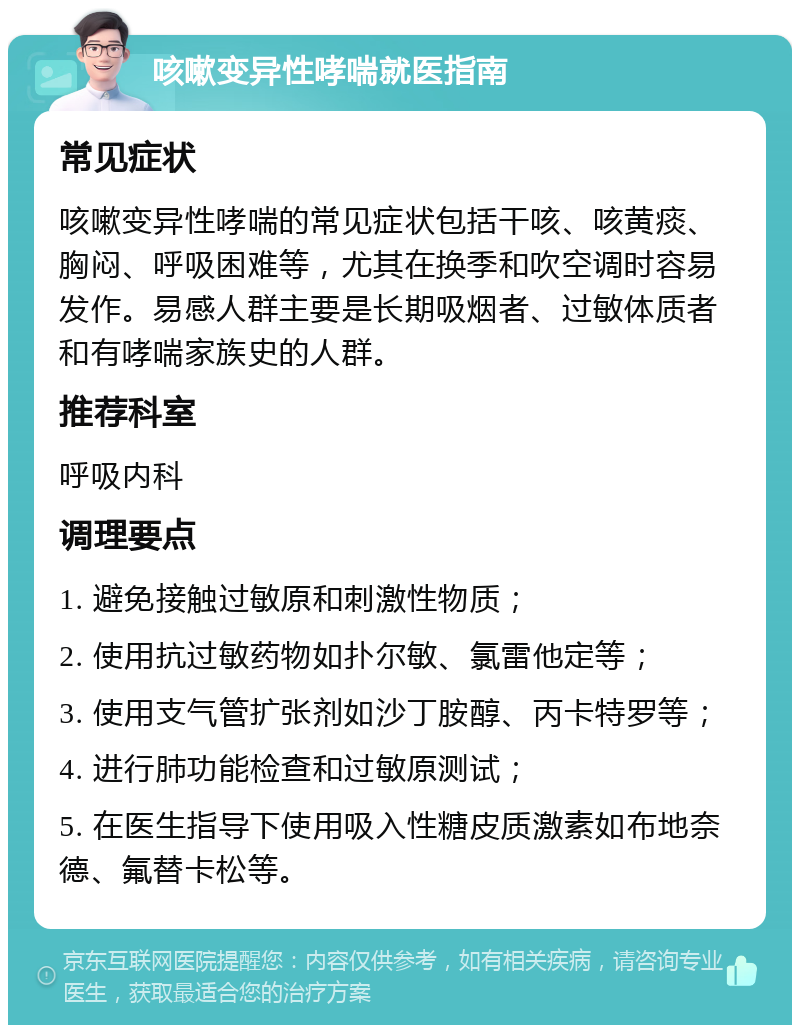 咳嗽变异性哮喘就医指南 常见症状 咳嗽变异性哮喘的常见症状包括干咳、咳黄痰、胸闷、呼吸困难等，尤其在换季和吹空调时容易发作。易感人群主要是长期吸烟者、过敏体质者和有哮喘家族史的人群。 推荐科室 呼吸内科 调理要点 1. 避免接触过敏原和刺激性物质； 2. 使用抗过敏药物如扑尔敏、氯雷他定等； 3. 使用支气管扩张剂如沙丁胺醇、丙卡特罗等； 4. 进行肺功能检查和过敏原测试； 5. 在医生指导下使用吸入性糖皮质激素如布地奈德、氟替卡松等。