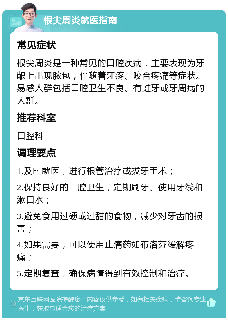 根尖周炎就医指南 常见症状 根尖周炎是一种常见的口腔疾病，主要表现为牙龈上出现脓包，伴随着牙疼、咬合疼痛等症状。易感人群包括口腔卫生不良、有蛀牙或牙周病的人群。 推荐科室 口腔科 调理要点 1.及时就医，进行根管治疗或拔牙手术； 2.保持良好的口腔卫生，定期刷牙、使用牙线和漱口水； 3.避免食用过硬或过甜的食物，减少对牙齿的损害； 4.如果需要，可以使用止痛药如布洛芬缓解疼痛； 5.定期复查，确保病情得到有效控制和治疗。