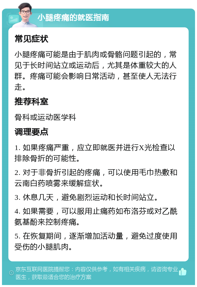 小腿疼痛的就医指南 常见症状 小腿疼痛可能是由于肌肉或骨骼问题引起的，常见于长时间站立或运动后，尤其是体重较大的人群。疼痛可能会影响日常活动，甚至使人无法行走。 推荐科室 骨科或运动医学科 调理要点 1. 如果疼痛严重，应立即就医并进行X光检查以排除骨折的可能性。 2. 对于非骨折引起的疼痛，可以使用毛巾热敷和云南白药喷雾来缓解症状。 3. 休息几天，避免剧烈运动和长时间站立。 4. 如果需要，可以服用止痛药如布洛芬或对乙酰氨基酚来控制疼痛。 5. 在恢复期间，逐渐增加活动量，避免过度使用受伤的小腿肌肉。