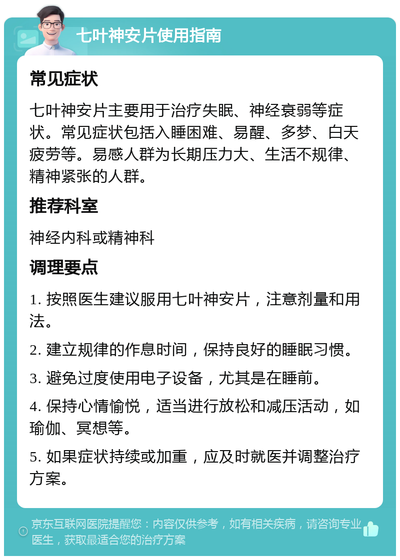 七叶神安片使用指南 常见症状 七叶神安片主要用于治疗失眠、神经衰弱等症状。常见症状包括入睡困难、易醒、多梦、白天疲劳等。易感人群为长期压力大、生活不规律、精神紧张的人群。 推荐科室 神经内科或精神科 调理要点 1. 按照医生建议服用七叶神安片，注意剂量和用法。 2. 建立规律的作息时间，保持良好的睡眠习惯。 3. 避免过度使用电子设备，尤其是在睡前。 4. 保持心情愉悦，适当进行放松和减压活动，如瑜伽、冥想等。 5. 如果症状持续或加重，应及时就医并调整治疗方案。