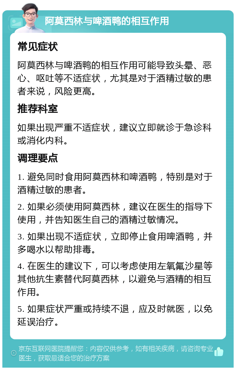 阿莫西林与啤酒鸭的相互作用 常见症状 阿莫西林与啤酒鸭的相互作用可能导致头晕、恶心、呕吐等不适症状，尤其是对于酒精过敏的患者来说，风险更高。 推荐科室 如果出现严重不适症状，建议立即就诊于急诊科或消化内科。 调理要点 1. 避免同时食用阿莫西林和啤酒鸭，特别是对于酒精过敏的患者。 2. 如果必须使用阿莫西林，建议在医生的指导下使用，并告知医生自己的酒精过敏情况。 3. 如果出现不适症状，立即停止食用啤酒鸭，并多喝水以帮助排毒。 4. 在医生的建议下，可以考虑使用左氧氟沙星等其他抗生素替代阿莫西林，以避免与酒精的相互作用。 5. 如果症状严重或持续不退，应及时就医，以免延误治疗。