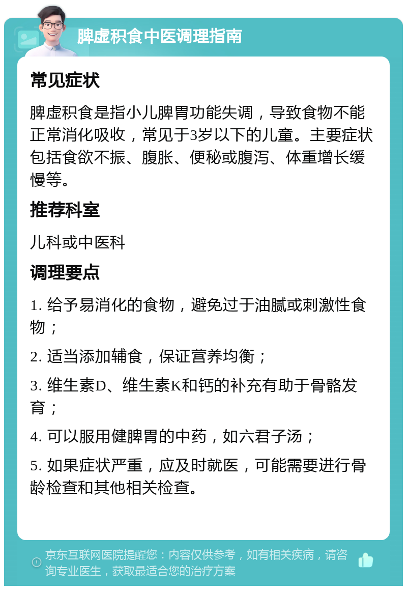 脾虚积食中医调理指南 常见症状 脾虚积食是指小儿脾胃功能失调，导致食物不能正常消化吸收，常见于3岁以下的儿童。主要症状包括食欲不振、腹胀、便秘或腹泻、体重增长缓慢等。 推荐科室 儿科或中医科 调理要点 1. 给予易消化的食物，避免过于油腻或刺激性食物； 2. 适当添加辅食，保证营养均衡； 3. 维生素D、维生素K和钙的补充有助于骨骼发育； 4. 可以服用健脾胃的中药，如六君子汤； 5. 如果症状严重，应及时就医，可能需要进行骨龄检查和其他相关检查。