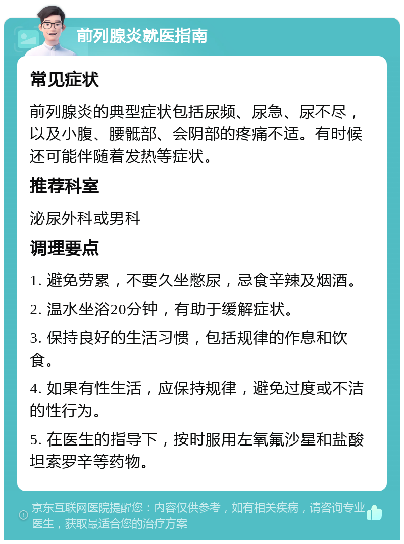 前列腺炎就医指南 常见症状 前列腺炎的典型症状包括尿频、尿急、尿不尽，以及小腹、腰骶部、会阴部的疼痛不适。有时候还可能伴随着发热等症状。 推荐科室 泌尿外科或男科 调理要点 1. 避免劳累，不要久坐憋尿，忌食辛辣及烟酒。 2. 温水坐浴20分钟，有助于缓解症状。 3. 保持良好的生活习惯，包括规律的作息和饮食。 4. 如果有性生活，应保持规律，避免过度或不洁的性行为。 5. 在医生的指导下，按时服用左氧氟沙星和盐酸坦索罗辛等药物。