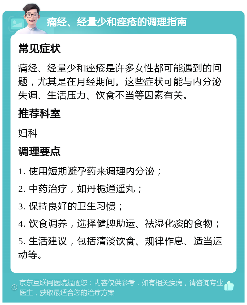 痛经、经量少和痤疮的调理指南 常见症状 痛经、经量少和痤疮是许多女性都可能遇到的问题，尤其是在月经期间。这些症状可能与内分泌失调、生活压力、饮食不当等因素有关。 推荐科室 妇科 调理要点 1. 使用短期避孕药来调理内分泌； 2. 中药治疗，如丹栀逍遥丸； 3. 保持良好的卫生习惯； 4. 饮食调养，选择健脾助运、祛湿化痰的食物； 5. 生活建议，包括清淡饮食、规律作息、适当运动等。