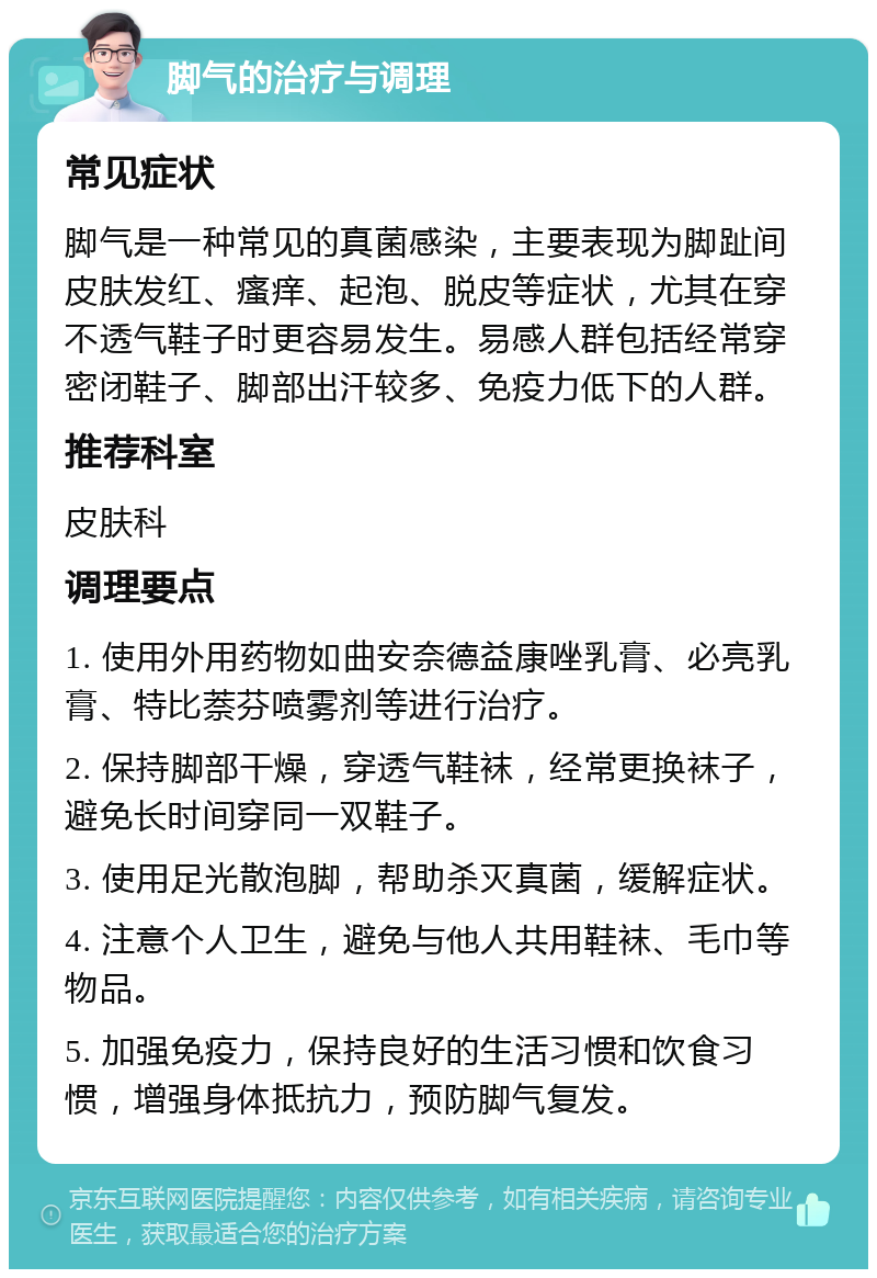 脚气的治疗与调理 常见症状 脚气是一种常见的真菌感染，主要表现为脚趾间皮肤发红、瘙痒、起泡、脱皮等症状，尤其在穿不透气鞋子时更容易发生。易感人群包括经常穿密闭鞋子、脚部出汗较多、免疫力低下的人群。 推荐科室 皮肤科 调理要点 1. 使用外用药物如曲安奈德益康唑乳膏、必亮乳膏、特比萘芬喷雾剂等进行治疗。 2. 保持脚部干燥，穿透气鞋袜，经常更换袜子，避免长时间穿同一双鞋子。 3. 使用足光散泡脚，帮助杀灭真菌，缓解症状。 4. 注意个人卫生，避免与他人共用鞋袜、毛巾等物品。 5. 加强免疫力，保持良好的生活习惯和饮食习惯，增强身体抵抗力，预防脚气复发。