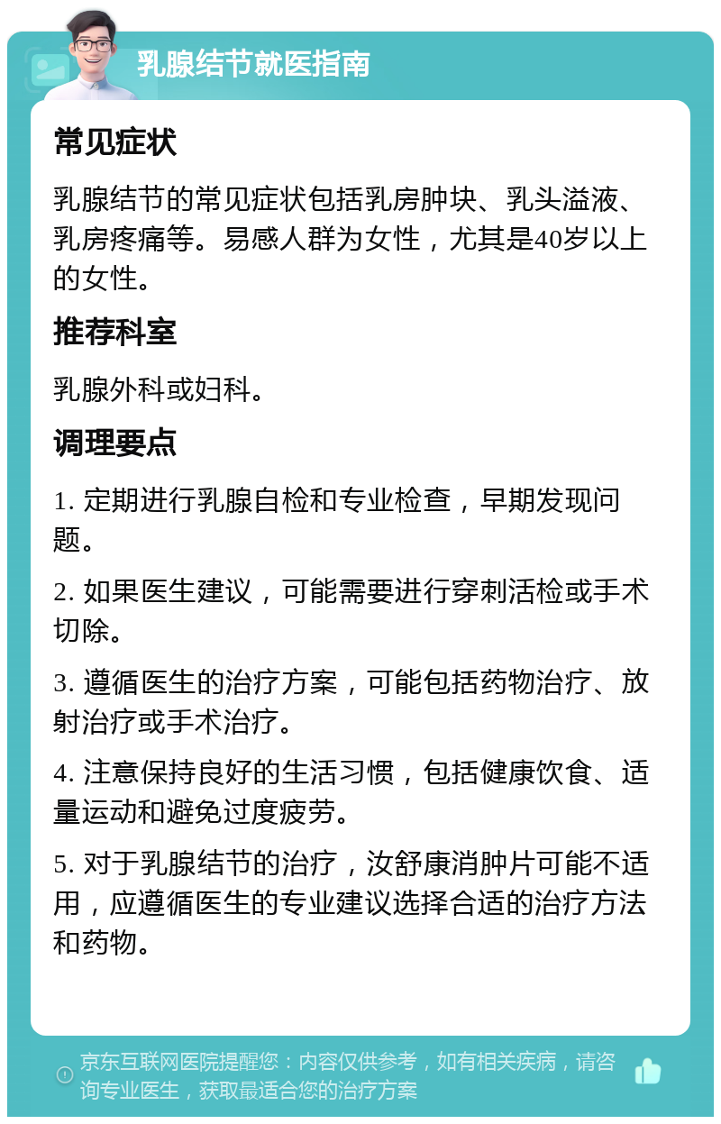 乳腺结节就医指南 常见症状 乳腺结节的常见症状包括乳房肿块、乳头溢液、乳房疼痛等。易感人群为女性，尤其是40岁以上的女性。 推荐科室 乳腺外科或妇科。 调理要点 1. 定期进行乳腺自检和专业检查，早期发现问题。 2. 如果医生建议，可能需要进行穿刺活检或手术切除。 3. 遵循医生的治疗方案，可能包括药物治疗、放射治疗或手术治疗。 4. 注意保持良好的生活习惯，包括健康饮食、适量运动和避免过度疲劳。 5. 对于乳腺结节的治疗，汝舒康消肿片可能不适用，应遵循医生的专业建议选择合适的治疗方法和药物。