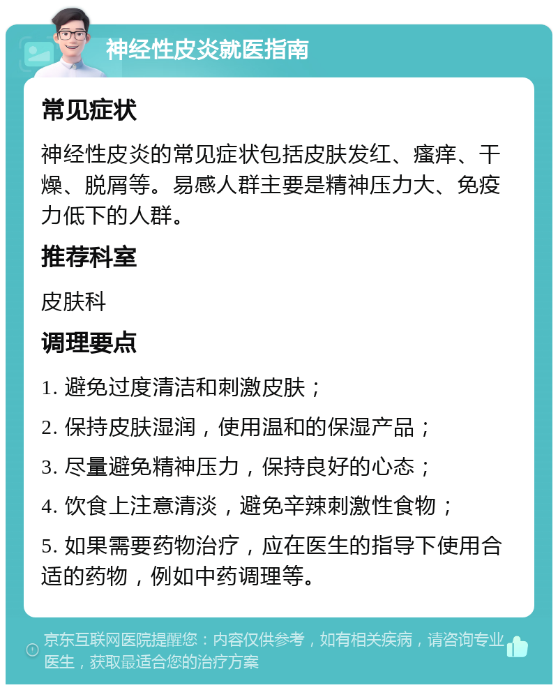 神经性皮炎就医指南 常见症状 神经性皮炎的常见症状包括皮肤发红、瘙痒、干燥、脱屑等。易感人群主要是精神压力大、免疫力低下的人群。 推荐科室 皮肤科 调理要点 1. 避免过度清洁和刺激皮肤； 2. 保持皮肤湿润，使用温和的保湿产品； 3. 尽量避免精神压力，保持良好的心态； 4. 饮食上注意清淡，避免辛辣刺激性食物； 5. 如果需要药物治疗，应在医生的指导下使用合适的药物，例如中药调理等。