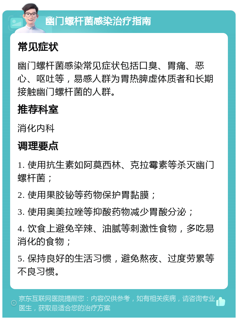 幽门螺杆菌感染治疗指南 常见症状 幽门螺杆菌感染常见症状包括口臭、胃痛、恶心、呕吐等，易感人群为胃热脾虚体质者和长期接触幽门螺杆菌的人群。 推荐科室 消化内科 调理要点 1. 使用抗生素如阿莫西林、克拉霉素等杀灭幽门螺杆菌； 2. 使用果胶铋等药物保护胃黏膜； 3. 使用奥美拉唑等抑酸药物减少胃酸分泌； 4. 饮食上避免辛辣、油腻等刺激性食物，多吃易消化的食物； 5. 保持良好的生活习惯，避免熬夜、过度劳累等不良习惯。