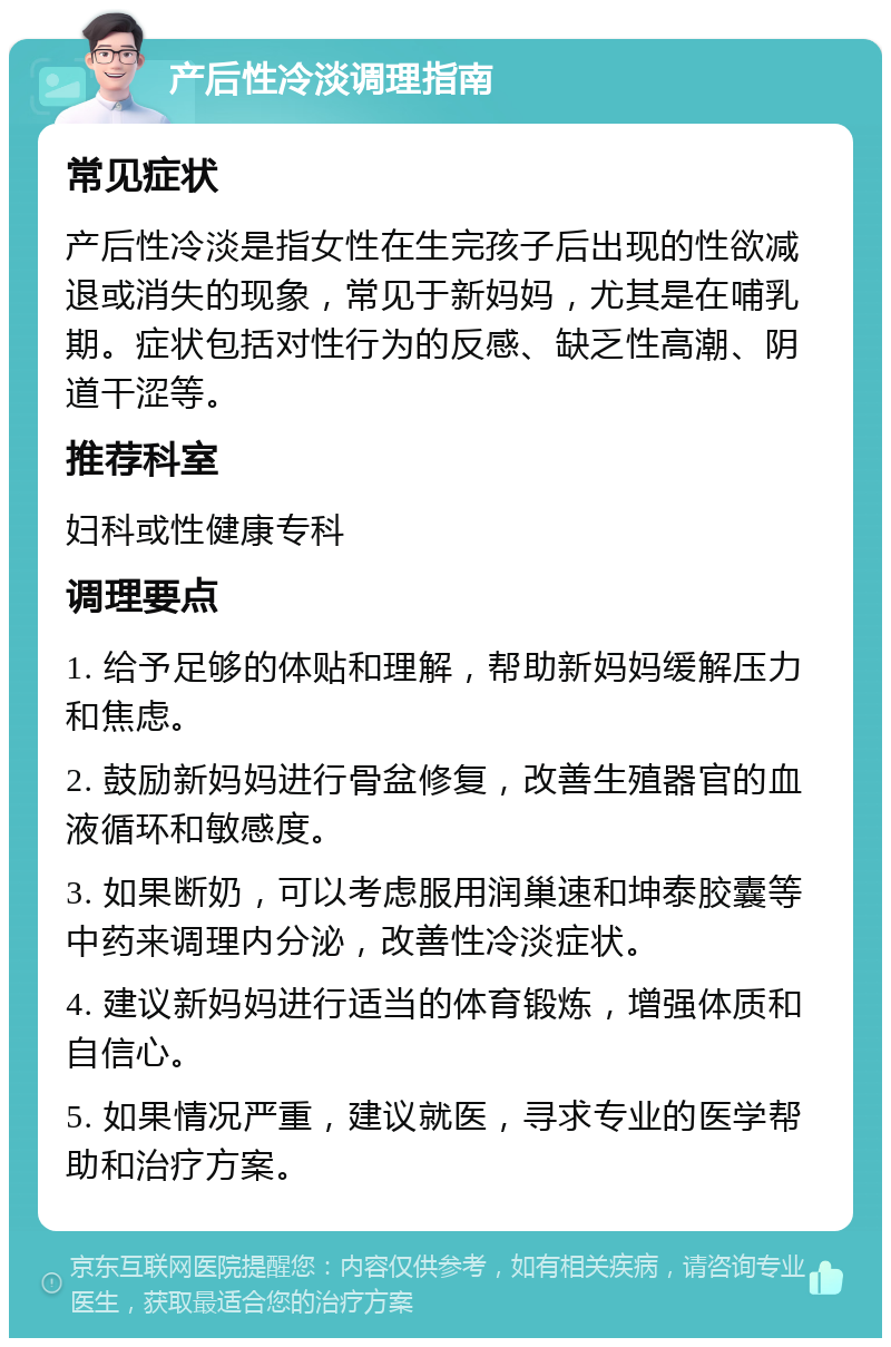 产后性冷淡调理指南 常见症状 产后性冷淡是指女性在生完孩子后出现的性欲减退或消失的现象，常见于新妈妈，尤其是在哺乳期。症状包括对性行为的反感、缺乏性高潮、阴道干涩等。 推荐科室 妇科或性健康专科 调理要点 1. 给予足够的体贴和理解，帮助新妈妈缓解压力和焦虑。 2. 鼓励新妈妈进行骨盆修复，改善生殖器官的血液循环和敏感度。 3. 如果断奶，可以考虑服用润巢速和坤泰胶囊等中药来调理内分泌，改善性冷淡症状。 4. 建议新妈妈进行适当的体育锻炼，增强体质和自信心。 5. 如果情况严重，建议就医，寻求专业的医学帮助和治疗方案。