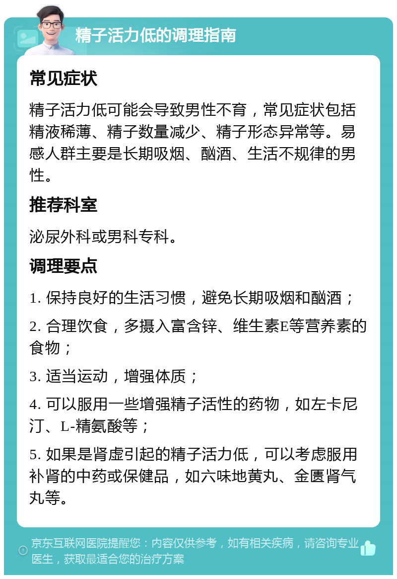 精子活力低的调理指南 常见症状 精子活力低可能会导致男性不育，常见症状包括精液稀薄、精子数量减少、精子形态异常等。易感人群主要是长期吸烟、酗酒、生活不规律的男性。 推荐科室 泌尿外科或男科专科。 调理要点 1. 保持良好的生活习惯，避免长期吸烟和酗酒； 2. 合理饮食，多摄入富含锌、维生素E等营养素的食物； 3. 适当运动，增强体质； 4. 可以服用一些增强精子活性的药物，如左卡尼汀、L-精氨酸等； 5. 如果是肾虚引起的精子活力低，可以考虑服用补肾的中药或保健品，如六味地黄丸、金匮肾气丸等。