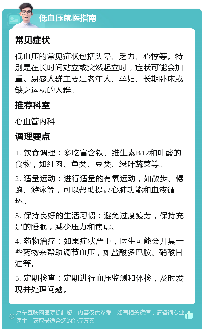 低血压就医指南 常见症状 低血压的常见症状包括头晕、乏力、心悸等。特别是在长时间站立或突然起立时，症状可能会加重。易感人群主要是老年人、孕妇、长期卧床或缺乏运动的人群。 推荐科室 心血管内科 调理要点 1. 饮食调理：多吃富含铁、维生素B12和叶酸的食物，如红肉、鱼类、豆类、绿叶蔬菜等。 2. 适量运动：进行适量的有氧运动，如散步、慢跑、游泳等，可以帮助提高心肺功能和血液循环。 3. 保持良好的生活习惯：避免过度疲劳，保持充足的睡眠，减少压力和焦虑。 4. 药物治疗：如果症状严重，医生可能会开具一些药物来帮助调节血压，如盐酸多巴胺、硝酸甘油等。 5. 定期检查：定期进行血压监测和体检，及时发现并处理问题。