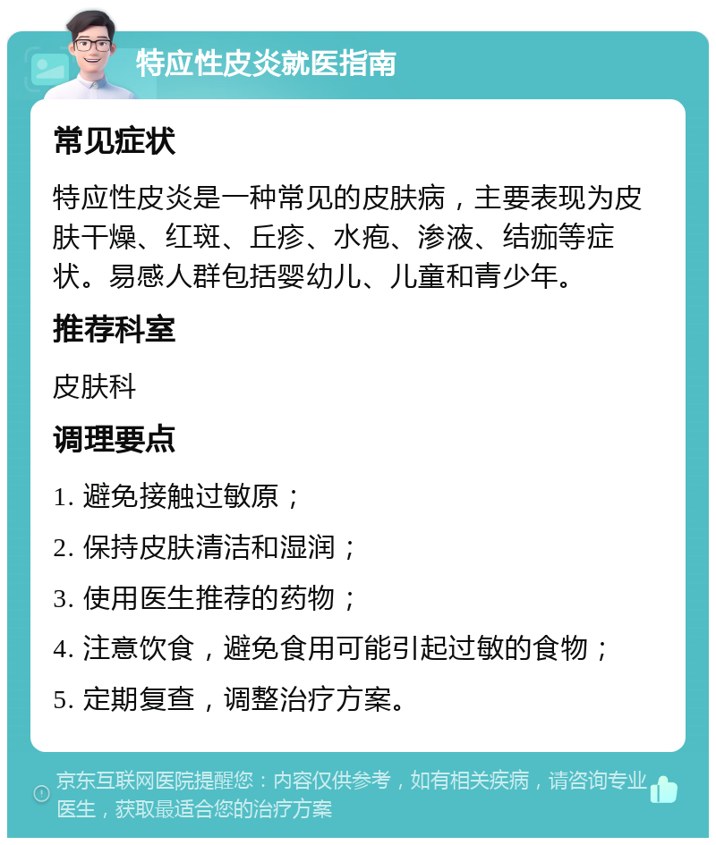 特应性皮炎就医指南 常见症状 特应性皮炎是一种常见的皮肤病，主要表现为皮肤干燥、红斑、丘疹、水疱、渗液、结痂等症状。易感人群包括婴幼儿、儿童和青少年。 推荐科室 皮肤科 调理要点 1. 避免接触过敏原； 2. 保持皮肤清洁和湿润； 3. 使用医生推荐的药物； 4. 注意饮食，避免食用可能引起过敏的食物； 5. 定期复查，调整治疗方案。