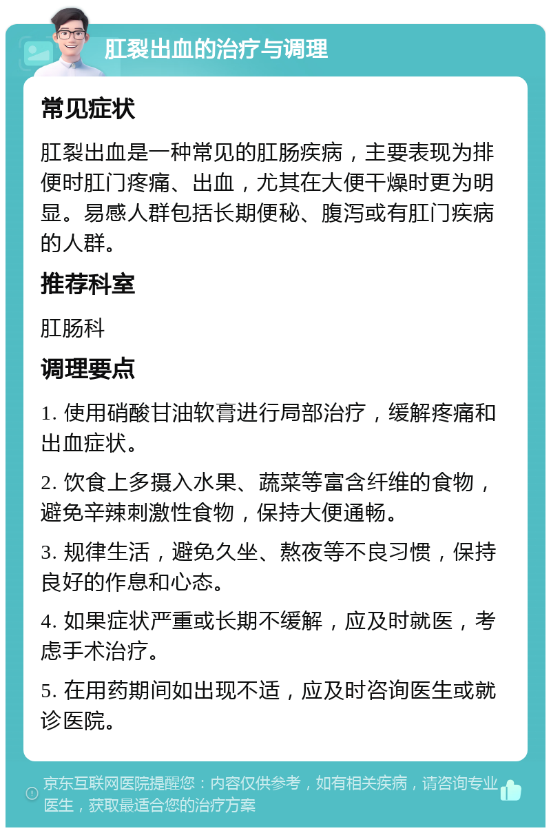 肛裂出血的治疗与调理 常见症状 肛裂出血是一种常见的肛肠疾病，主要表现为排便时肛门疼痛、出血，尤其在大便干燥时更为明显。易感人群包括长期便秘、腹泻或有肛门疾病的人群。 推荐科室 肛肠科 调理要点 1. 使用硝酸甘油软膏进行局部治疗，缓解疼痛和出血症状。 2. 饮食上多摄入水果、蔬菜等富含纤维的食物，避免辛辣刺激性食物，保持大便通畅。 3. 规律生活，避免久坐、熬夜等不良习惯，保持良好的作息和心态。 4. 如果症状严重或长期不缓解，应及时就医，考虑手术治疗。 5. 在用药期间如出现不适，应及时咨询医生或就诊医院。