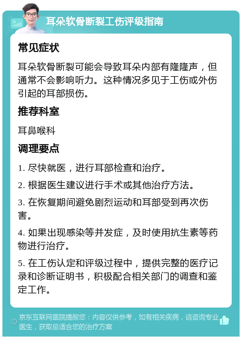 耳朵软骨断裂工伤评级指南 常见症状 耳朵软骨断裂可能会导致耳朵内部有隆隆声，但通常不会影响听力。这种情况多见于工伤或外伤引起的耳部损伤。 推荐科室 耳鼻喉科 调理要点 1. 尽快就医，进行耳部检查和治疗。 2. 根据医生建议进行手术或其他治疗方法。 3. 在恢复期间避免剧烈运动和耳部受到再次伤害。 4. 如果出现感染等并发症，及时使用抗生素等药物进行治疗。 5. 在工伤认定和评级过程中，提供完整的医疗记录和诊断证明书，积极配合相关部门的调查和鉴定工作。