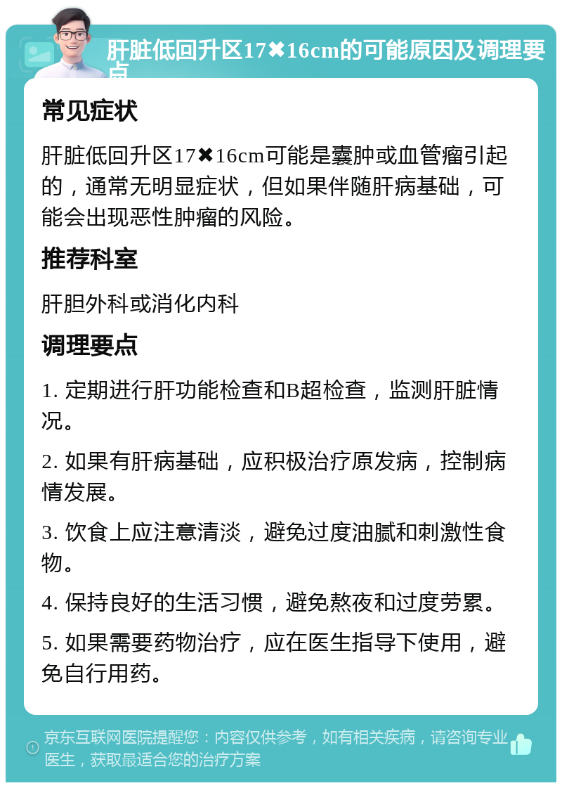 肝脏低回升区17✖️16cm的可能原因及调理要点 常见症状 肝脏低回升区17✖️16cm可能是囊肿或血管瘤引起的，通常无明显症状，但如果伴随肝病基础，可能会出现恶性肿瘤的风险。 推荐科室 肝胆外科或消化内科 调理要点 1. 定期进行肝功能检查和B超检查，监测肝脏情况。 2. 如果有肝病基础，应积极治疗原发病，控制病情发展。 3. 饮食上应注意清淡，避免过度油腻和刺激性食物。 4. 保持良好的生活习惯，避免熬夜和过度劳累。 5. 如果需要药物治疗，应在医生指导下使用，避免自行用药。