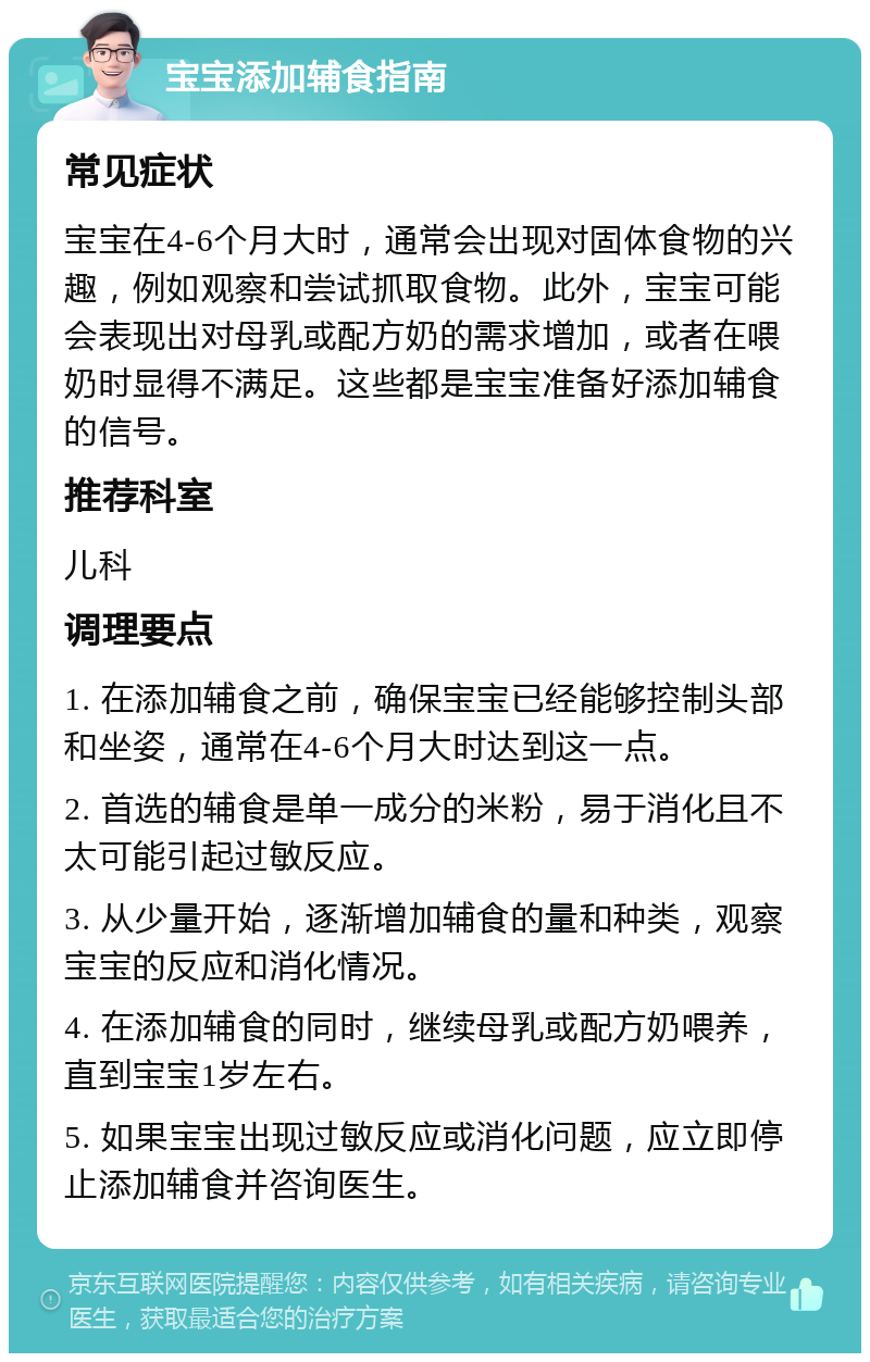 宝宝添加辅食指南 常见症状 宝宝在4-6个月大时，通常会出现对固体食物的兴趣，例如观察和尝试抓取食物。此外，宝宝可能会表现出对母乳或配方奶的需求增加，或者在喂奶时显得不满足。这些都是宝宝准备好添加辅食的信号。 推荐科室 儿科 调理要点 1. 在添加辅食之前，确保宝宝已经能够控制头部和坐姿，通常在4-6个月大时达到这一点。 2. 首选的辅食是单一成分的米粉，易于消化且不太可能引起过敏反应。 3. 从少量开始，逐渐增加辅食的量和种类，观察宝宝的反应和消化情况。 4. 在添加辅食的同时，继续母乳或配方奶喂养，直到宝宝1岁左右。 5. 如果宝宝出现过敏反应或消化问题，应立即停止添加辅食并咨询医生。