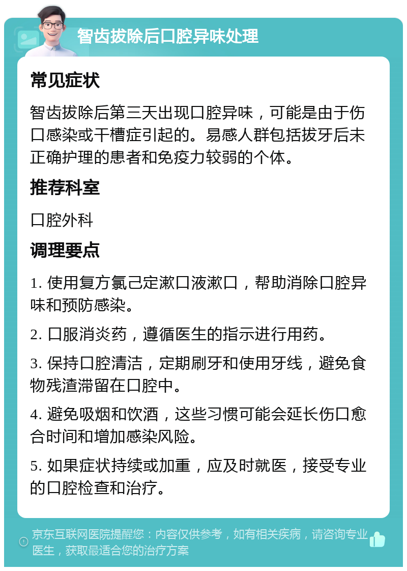 智齿拔除后口腔异味处理 常见症状 智齿拔除后第三天出现口腔异味，可能是由于伤口感染或干槽症引起的。易感人群包括拔牙后未正确护理的患者和免疫力较弱的个体。 推荐科室 口腔外科 调理要点 1. 使用复方氯己定漱口液漱口，帮助消除口腔异味和预防感染。 2. 口服消炎药，遵循医生的指示进行用药。 3. 保持口腔清洁，定期刷牙和使用牙线，避免食物残渣滞留在口腔中。 4. 避免吸烟和饮酒，这些习惯可能会延长伤口愈合时间和增加感染风险。 5. 如果症状持续或加重，应及时就医，接受专业的口腔检查和治疗。