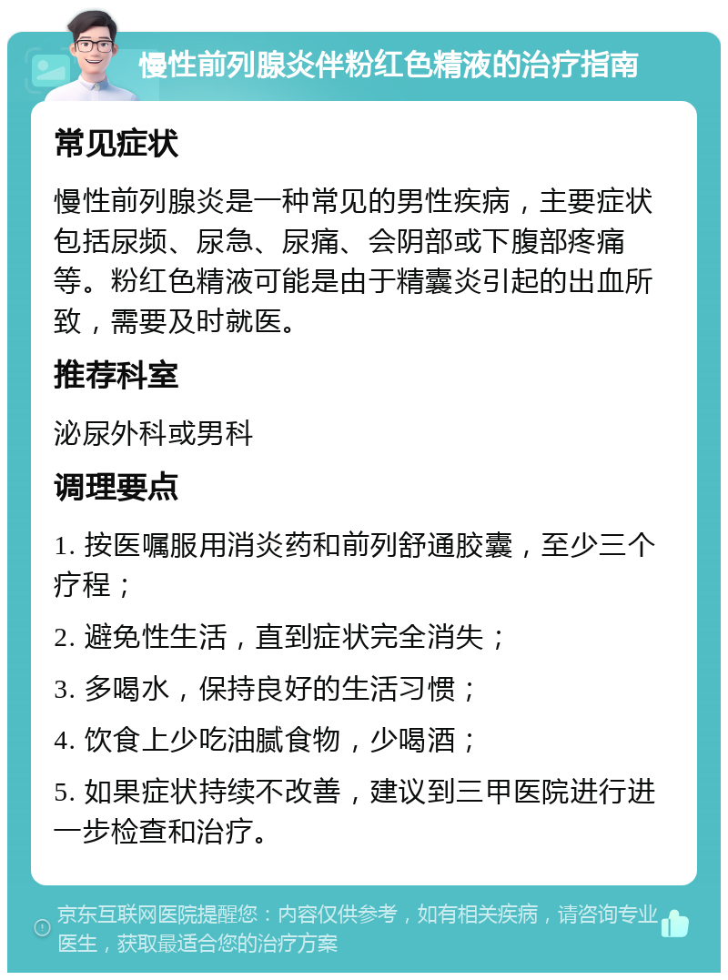 慢性前列腺炎伴粉红色精液的治疗指南 常见症状 慢性前列腺炎是一种常见的男性疾病，主要症状包括尿频、尿急、尿痛、会阴部或下腹部疼痛等。粉红色精液可能是由于精囊炎引起的出血所致，需要及时就医。 推荐科室 泌尿外科或男科 调理要点 1. 按医嘱服用消炎药和前列舒通胶囊，至少三个疗程； 2. 避免性生活，直到症状完全消失； 3. 多喝水，保持良好的生活习惯； 4. 饮食上少吃油腻食物，少喝酒； 5. 如果症状持续不改善，建议到三甲医院进行进一步检查和治疗。