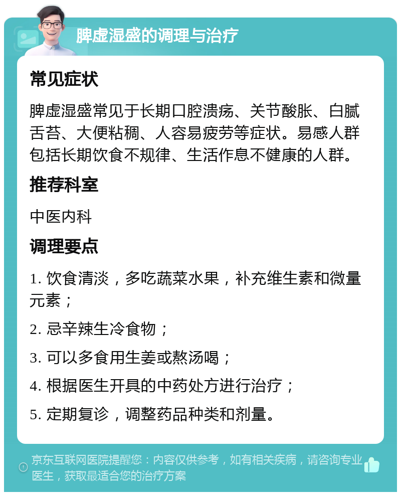 脾虚湿盛的调理与治疗 常见症状 脾虚湿盛常见于长期口腔溃疡、关节酸胀、白腻舌苔、大便粘稠、人容易疲劳等症状。易感人群包括长期饮食不规律、生活作息不健康的人群。 推荐科室 中医内科 调理要点 1. 饮食清淡，多吃蔬菜水果，补充维生素和微量元素； 2. 忌辛辣生冷食物； 3. 可以多食用生姜或熬汤喝； 4. 根据医生开具的中药处方进行治疗； 5. 定期复诊，调整药品种类和剂量。