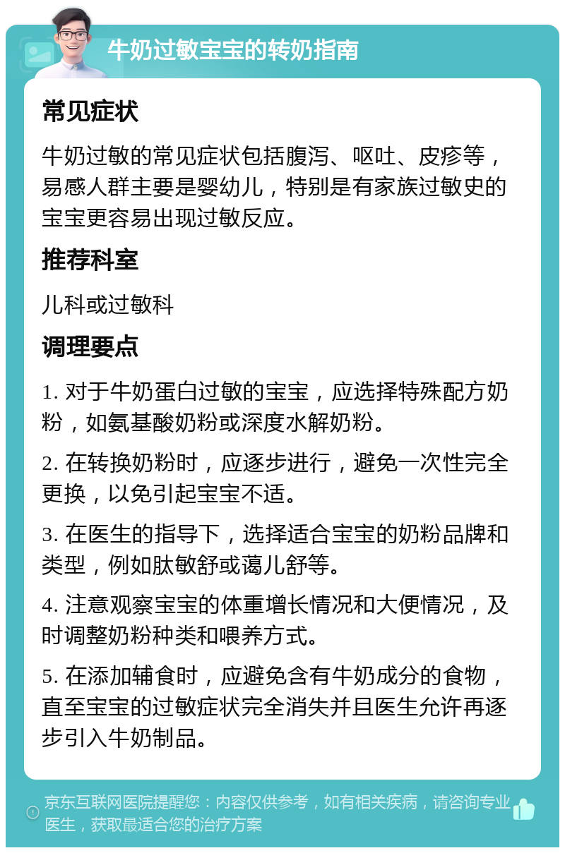 牛奶过敏宝宝的转奶指南 常见症状 牛奶过敏的常见症状包括腹泻、呕吐、皮疹等，易感人群主要是婴幼儿，特别是有家族过敏史的宝宝更容易出现过敏反应。 推荐科室 儿科或过敏科 调理要点 1. 对于牛奶蛋白过敏的宝宝，应选择特殊配方奶粉，如氨基酸奶粉或深度水解奶粉。 2. 在转换奶粉时，应逐步进行，避免一次性完全更换，以免引起宝宝不适。 3. 在医生的指导下，选择适合宝宝的奶粉品牌和类型，例如肽敏舒或蔼儿舒等。 4. 注意观察宝宝的体重增长情况和大便情况，及时调整奶粉种类和喂养方式。 5. 在添加辅食时，应避免含有牛奶成分的食物，直至宝宝的过敏症状完全消失并且医生允许再逐步引入牛奶制品。