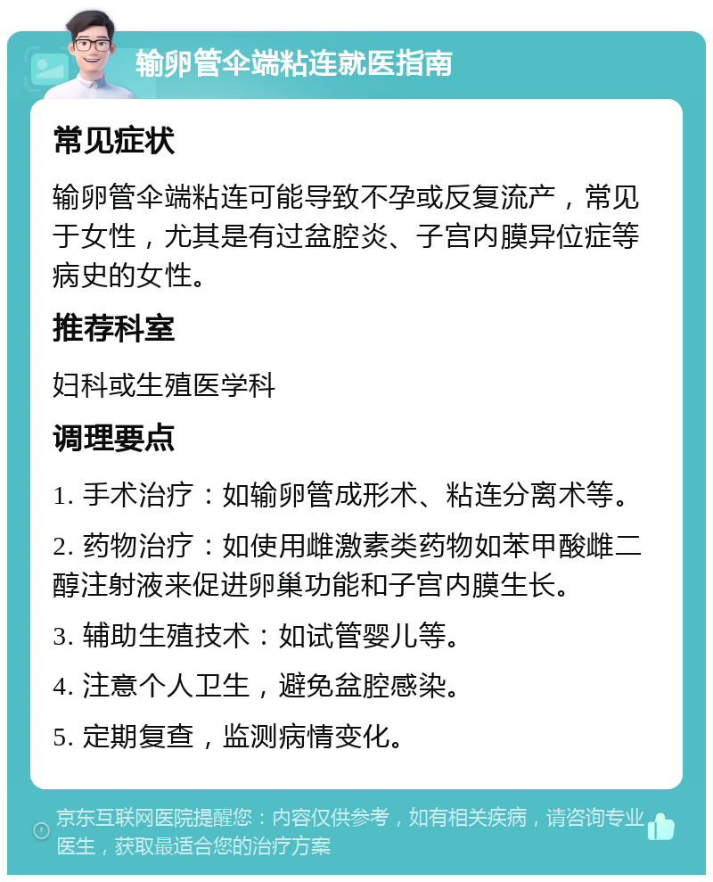 输卵管伞端粘连就医指南 常见症状 输卵管伞端粘连可能导致不孕或反复流产，常见于女性，尤其是有过盆腔炎、子宫内膜异位症等病史的女性。 推荐科室 妇科或生殖医学科 调理要点 1. 手术治疗：如输卵管成形术、粘连分离术等。 2. 药物治疗：如使用雌激素类药物如苯甲酸雌二醇注射液来促进卵巢功能和子宫内膜生长。 3. 辅助生殖技术：如试管婴儿等。 4. 注意个人卫生，避免盆腔感染。 5. 定期复查，监测病情变化。