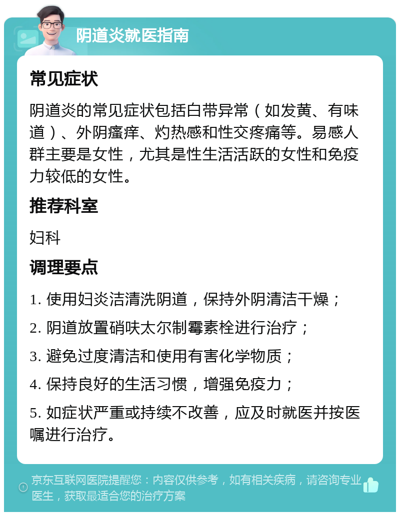 阴道炎就医指南 常见症状 阴道炎的常见症状包括白带异常（如发黄、有味道）、外阴瘙痒、灼热感和性交疼痛等。易感人群主要是女性，尤其是性生活活跃的女性和免疫力较低的女性。 推荐科室 妇科 调理要点 1. 使用妇炎洁清洗阴道，保持外阴清洁干燥； 2. 阴道放置硝呋太尔制霉素栓进行治疗； 3. 避免过度清洁和使用有害化学物质； 4. 保持良好的生活习惯，增强免疫力； 5. 如症状严重或持续不改善，应及时就医并按医嘱进行治疗。