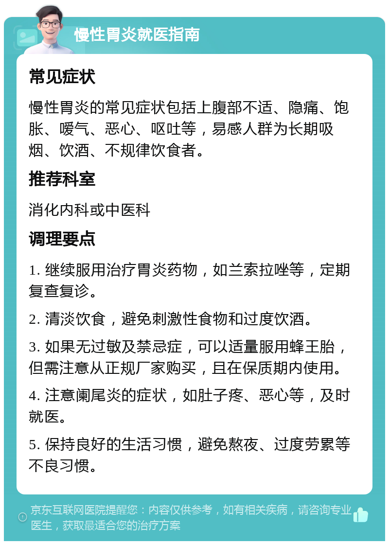 慢性胃炎就医指南 常见症状 慢性胃炎的常见症状包括上腹部不适、隐痛、饱胀、嗳气、恶心、呕吐等，易感人群为长期吸烟、饮酒、不规律饮食者。 推荐科室 消化内科或中医科 调理要点 1. 继续服用治疗胃炎药物，如兰索拉唑等，定期复查复诊。 2. 清淡饮食，避免刺激性食物和过度饮酒。 3. 如果无过敏及禁忌症，可以适量服用蜂王胎，但需注意从正规厂家购买，且在保质期内使用。 4. 注意阑尾炎的症状，如肚子疼、恶心等，及时就医。 5. 保持良好的生活习惯，避免熬夜、过度劳累等不良习惯。