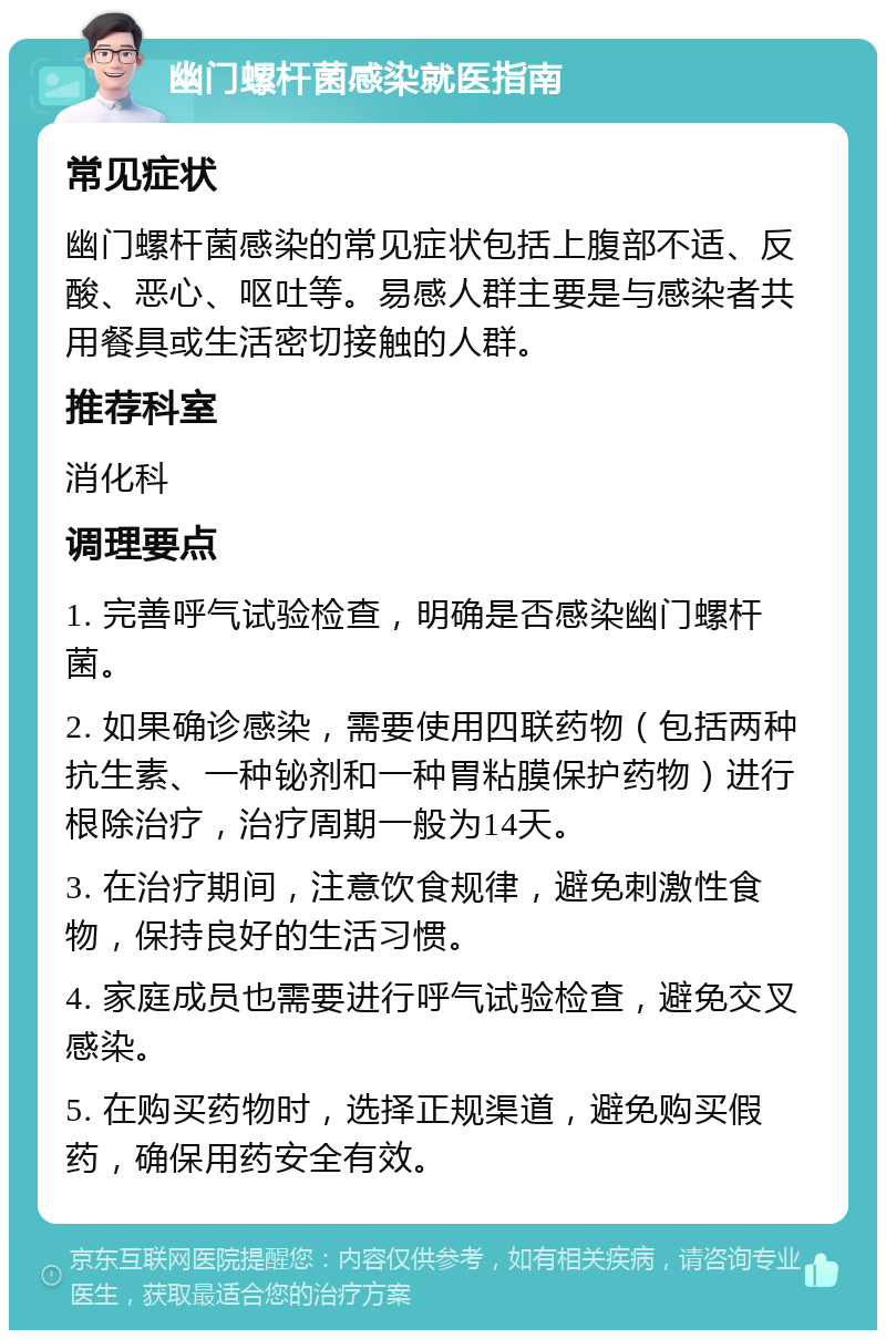 幽门螺杆菌感染就医指南 常见症状 幽门螺杆菌感染的常见症状包括上腹部不适、反酸、恶心、呕吐等。易感人群主要是与感染者共用餐具或生活密切接触的人群。 推荐科室 消化科 调理要点 1. 完善呼气试验检查，明确是否感染幽门螺杆菌。 2. 如果确诊感染，需要使用四联药物（包括两种抗生素、一种铋剂和一种胃粘膜保护药物）进行根除治疗，治疗周期一般为14天。 3. 在治疗期间，注意饮食规律，避免刺激性食物，保持良好的生活习惯。 4. 家庭成员也需要进行呼气试验检查，避免交叉感染。 5. 在购买药物时，选择正规渠道，避免购买假药，确保用药安全有效。