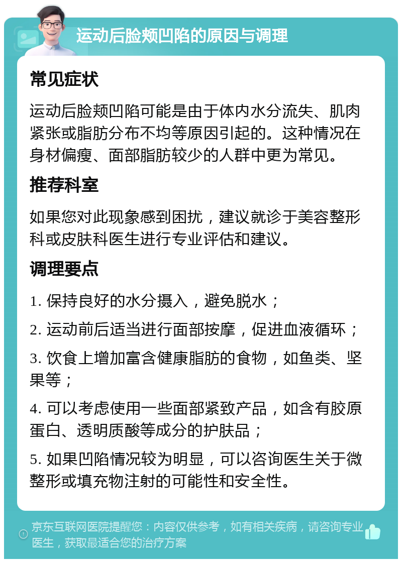 运动后脸颊凹陷的原因与调理 常见症状 运动后脸颊凹陷可能是由于体内水分流失、肌肉紧张或脂肪分布不均等原因引起的。这种情况在身材偏瘦、面部脂肪较少的人群中更为常见。 推荐科室 如果您对此现象感到困扰，建议就诊于美容整形科或皮肤科医生进行专业评估和建议。 调理要点 1. 保持良好的水分摄入，避免脱水； 2. 运动前后适当进行面部按摩，促进血液循环； 3. 饮食上增加富含健康脂肪的食物，如鱼类、坚果等； 4. 可以考虑使用一些面部紧致产品，如含有胶原蛋白、透明质酸等成分的护肤品； 5. 如果凹陷情况较为明显，可以咨询医生关于微整形或填充物注射的可能性和安全性。