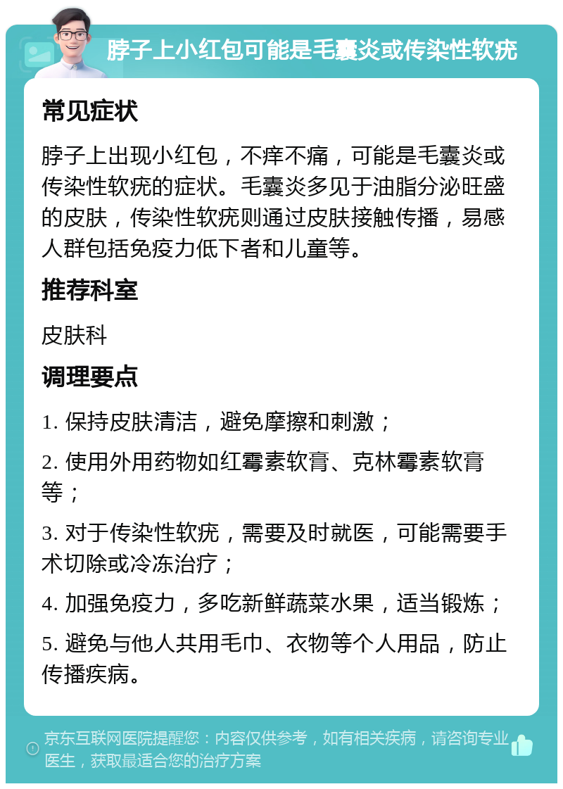 脖子上小红包可能是毛囊炎或传染性软疣 常见症状 脖子上出现小红包，不痒不痛，可能是毛囊炎或传染性软疣的症状。毛囊炎多见于油脂分泌旺盛的皮肤，传染性软疣则通过皮肤接触传播，易感人群包括免疫力低下者和儿童等。 推荐科室 皮肤科 调理要点 1. 保持皮肤清洁，避免摩擦和刺激； 2. 使用外用药物如红霉素软膏、克林霉素软膏等； 3. 对于传染性软疣，需要及时就医，可能需要手术切除或冷冻治疗； 4. 加强免疫力，多吃新鲜蔬菜水果，适当锻炼； 5. 避免与他人共用毛巾、衣物等个人用品，防止传播疾病。