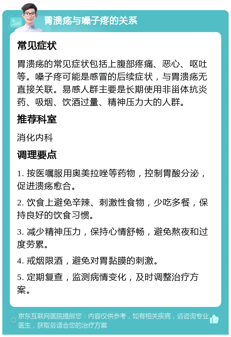 胃溃疡与嗓子疼的关系 常见症状 胃溃疡的常见症状包括上腹部疼痛、恶心、呕吐等。嗓子疼可能是感冒的后续症状，与胃溃疡无直接关联。易感人群主要是长期使用非甾体抗炎药、吸烟、饮酒过量、精神压力大的人群。 推荐科室 消化内科 调理要点 1. 按医嘱服用奥美拉唑等药物，控制胃酸分泌，促进溃疡愈合。 2. 饮食上避免辛辣、刺激性食物，少吃多餐，保持良好的饮食习惯。 3. 减少精神压力，保持心情舒畅，避免熬夜和过度劳累。 4. 戒烟限酒，避免对胃黏膜的刺激。 5. 定期复查，监测病情变化，及时调整治疗方案。