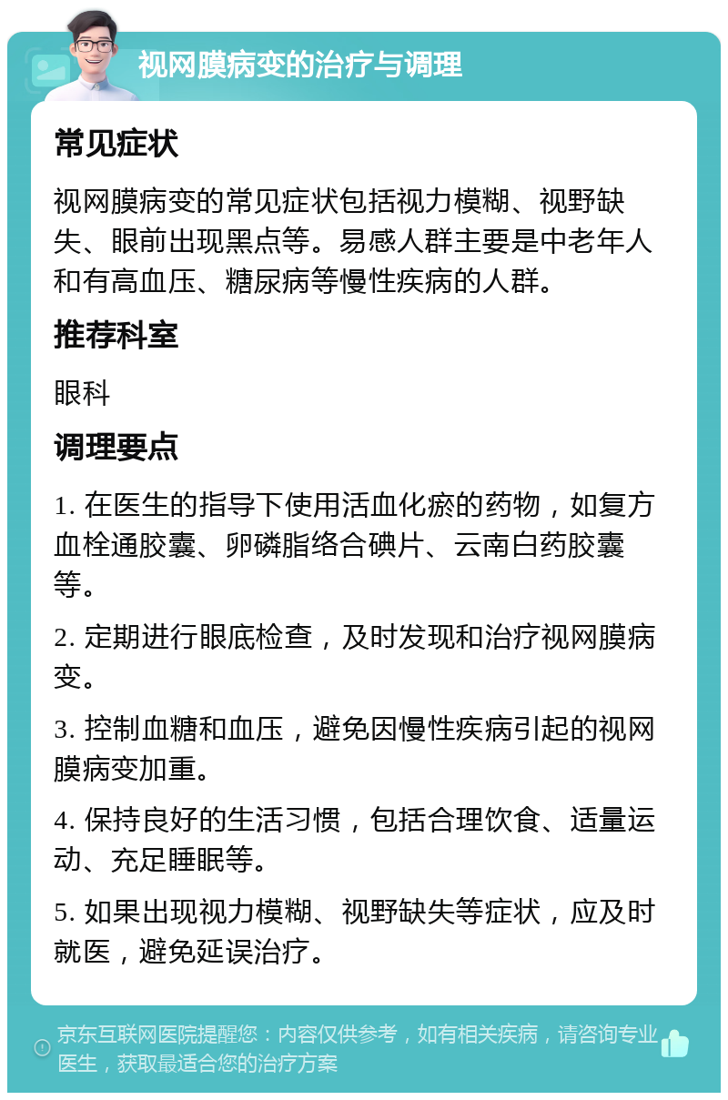 视网膜病变的治疗与调理 常见症状 视网膜病变的常见症状包括视力模糊、视野缺失、眼前出现黑点等。易感人群主要是中老年人和有高血压、糖尿病等慢性疾病的人群。 推荐科室 眼科 调理要点 1. 在医生的指导下使用活血化瘀的药物，如复方血栓通胶囊、卵磷脂络合碘片、云南白药胶囊等。 2. 定期进行眼底检查，及时发现和治疗视网膜病变。 3. 控制血糖和血压，避免因慢性疾病引起的视网膜病变加重。 4. 保持良好的生活习惯，包括合理饮食、适量运动、充足睡眠等。 5. 如果出现视力模糊、视野缺失等症状，应及时就医，避免延误治疗。