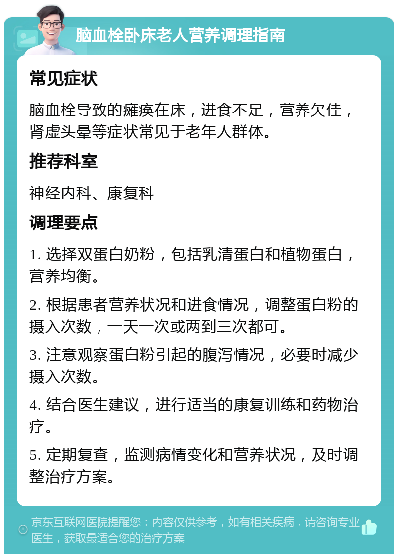 脑血栓卧床老人营养调理指南 常见症状 脑血栓导致的瘫痪在床，进食不足，营养欠佳，肾虚头晕等症状常见于老年人群体。 推荐科室 神经内科、康复科 调理要点 1. 选择双蛋白奶粉，包括乳清蛋白和植物蛋白，营养均衡。 2. 根据患者营养状况和进食情况，调整蛋白粉的摄入次数，一天一次或两到三次都可。 3. 注意观察蛋白粉引起的腹泻情况，必要时减少摄入次数。 4. 结合医生建议，进行适当的康复训练和药物治疗。 5. 定期复查，监测病情变化和营养状况，及时调整治疗方案。