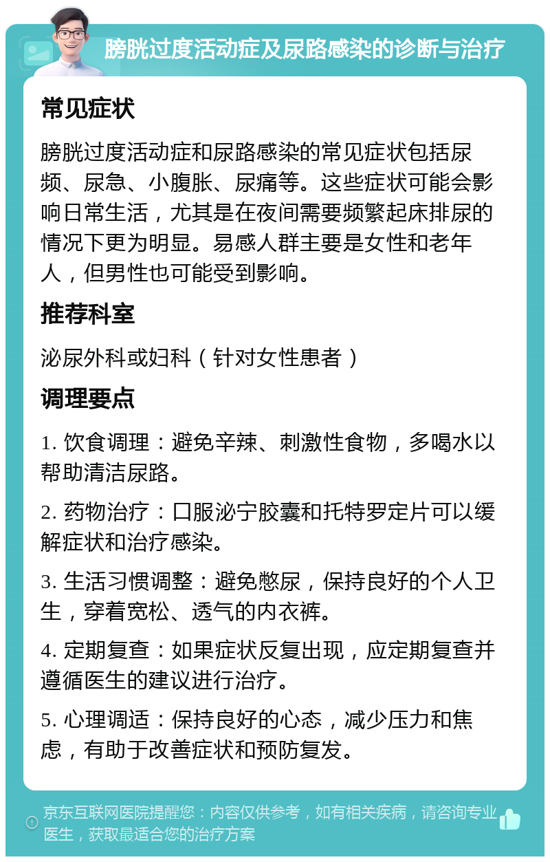 膀胱过度活动症及尿路感染的诊断与治疗 常见症状 膀胱过度活动症和尿路感染的常见症状包括尿频、尿急、小腹胀、尿痛等。这些症状可能会影响日常生活，尤其是在夜间需要频繁起床排尿的情况下更为明显。易感人群主要是女性和老年人，但男性也可能受到影响。 推荐科室 泌尿外科或妇科（针对女性患者） 调理要点 1. 饮食调理：避免辛辣、刺激性食物，多喝水以帮助清洁尿路。 2. 药物治疗：口服泌宁胶囊和托特罗定片可以缓解症状和治疗感染。 3. 生活习惯调整：避免憋尿，保持良好的个人卫生，穿着宽松、透气的内衣裤。 4. 定期复查：如果症状反复出现，应定期复查并遵循医生的建议进行治疗。 5. 心理调适：保持良好的心态，减少压力和焦虑，有助于改善症状和预防复发。