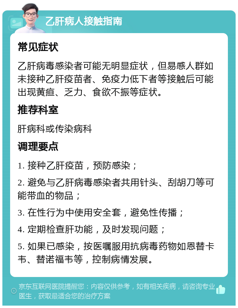 乙肝病人接触指南 常见症状 乙肝病毒感染者可能无明显症状，但易感人群如未接种乙肝疫苗者、免疫力低下者等接触后可能出现黄疸、乏力、食欲不振等症状。 推荐科室 肝病科或传染病科 调理要点 1. 接种乙肝疫苗，预防感染； 2. 避免与乙肝病毒感染者共用针头、刮胡刀等可能带血的物品； 3. 在性行为中使用安全套，避免性传播； 4. 定期检查肝功能，及时发现问题； 5. 如果已感染，按医嘱服用抗病毒药物如恩替卡韦、替诺福韦等，控制病情发展。