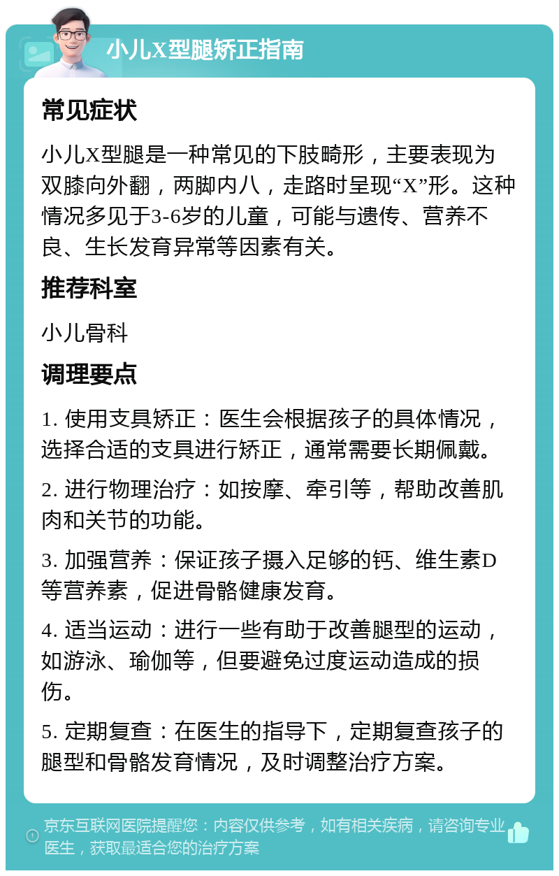 小儿X型腿矫正指南 常见症状 小儿X型腿是一种常见的下肢畸形，主要表现为双膝向外翻，两脚内八，走路时呈现“X”形。这种情况多见于3-6岁的儿童，可能与遗传、营养不良、生长发育异常等因素有关。 推荐科室 小儿骨科 调理要点 1. 使用支具矫正：医生会根据孩子的具体情况，选择合适的支具进行矫正，通常需要长期佩戴。 2. 进行物理治疗：如按摩、牵引等，帮助改善肌肉和关节的功能。 3. 加强营养：保证孩子摄入足够的钙、维生素D等营养素，促进骨骼健康发育。 4. 适当运动：进行一些有助于改善腿型的运动，如游泳、瑜伽等，但要避免过度运动造成的损伤。 5. 定期复查：在医生的指导下，定期复查孩子的腿型和骨骼发育情况，及时调整治疗方案。